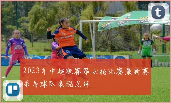 2023年中超联赛第七轮比赛最新赛果与球队表现点评