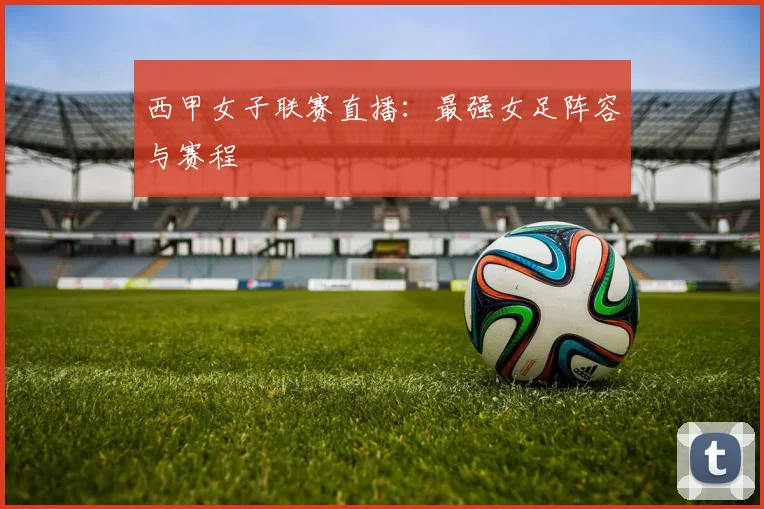 西甲女子联赛直播：最强女足阵容与赛程