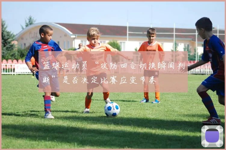 篮球运动员“攻防回合切换瞬间判断”是否决定比赛应变节奏