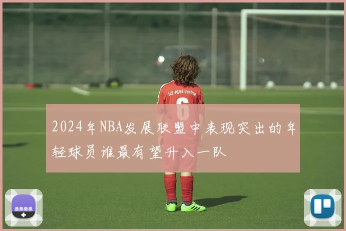 2024年NBA发展联盟中表现突出的年轻球员谁最有望升入一队