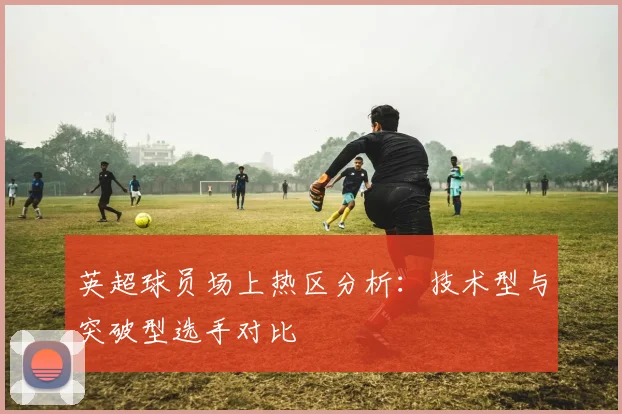 英超球员场上热区分析：技术型与突破型选手对比