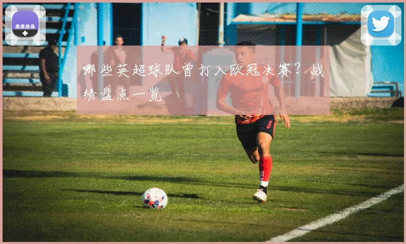 哪些英超球队曾打入欧冠决赛？战绩盘点一览