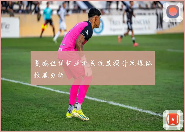 曼城世俱杯亚洲关注度提升及媒体报道分析